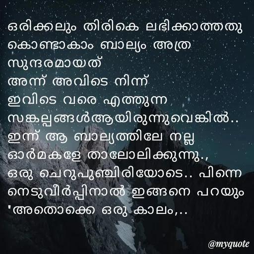 Quote by Fahi Mol - ഒരിക്കലും തിരികെ ലഭിക്കാത്തതു കൊണ്ടാകാം ബാല്യം അത്ര സുന്ദരമായത്
അന്ന് അവിടെ നിന്ന് ഇവിടെ വരെ എത്തുന്ന സങ്കല്പങ്ങൾആയിരുന്നുവെങ്കിൽ.. ഇന്ന് ആ ബാല്യത്തിലേ നല്ല ഓർമകളേ താലോലിക്കുന്നു.,
ഒരു ചെറുപുഞ്ചിരിയോടെ.. പിന്നെ നെടുവീർപ്പിനാൽ ഇങ്ങനെ പറയും
'അതൊക്കെ ഒരു കാലം,.. - Made using Quotes Creator App, Post Maker App