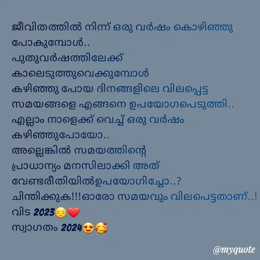 Quote by Fahi Mol - 
ജീവിതത്തിൽ നിന്ന് ഒരു വർഷം കൊഴിഞ്ഞു പോകുമ്പോൾ..
പുതുവർഷത്തിലേക്ക് കാലെടുത്തുവെക്കുമ്പോൾ
കഴിഞ്ഞു പോയ ദിനങ്ങളിലെ വിലപ്പെട്ട സമയങ്ങളെ എങ്ങനെ ഉപയോഗപെടുത്തി.. എല്ലാം നാളെക്ക് വെച്ച് ഒരു വർഷം കഴിഞ്ഞുപോയോ..
അല്ലെങ്കിൽ സമയത്തിന്റെ പ്രാധാന്യം മനസിലാക്കി അത് വേണ്ടരീതിയിൽഉപയോഗിച്ചോ..?
ചിന്തിക്കുക!!!ഓരോ സമയവും വിലപെട്ടതാണ്..!
വിട 2023😔❤️
സ്വാഗതം 2024😍🥰
 - Made using Quotes Creator App, Post Maker App