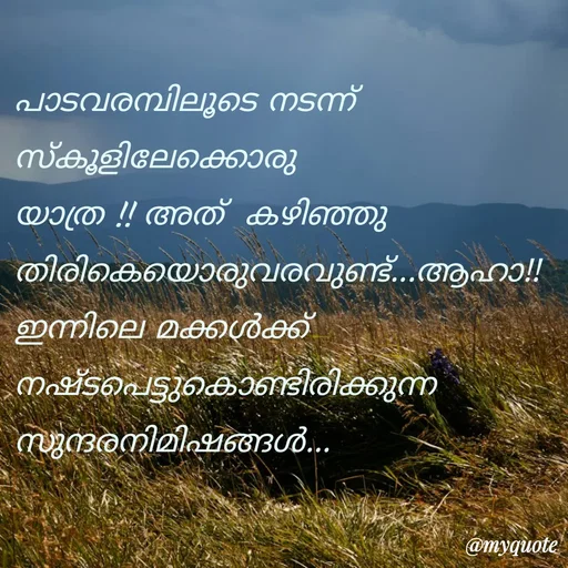 Quote by Fahi Mol - 
പാടവരമ്പിലൂടെ നടന്ന് 
സ്കൂളിലേക്കൊരു യാത്ര !! അത്  കഴിഞ്ഞു തിരികെയൊരുവരവുണ്ട്...ആഹാ!!
ഇന്നിലെ മക്കൾക്ക് നഷ്ടപെട്ടുകൊണ്ടിരിക്കുന്ന സുന്ദരനിമിഷങ്ങൾ...


 - Made using Quotes Creator App, Post Maker App