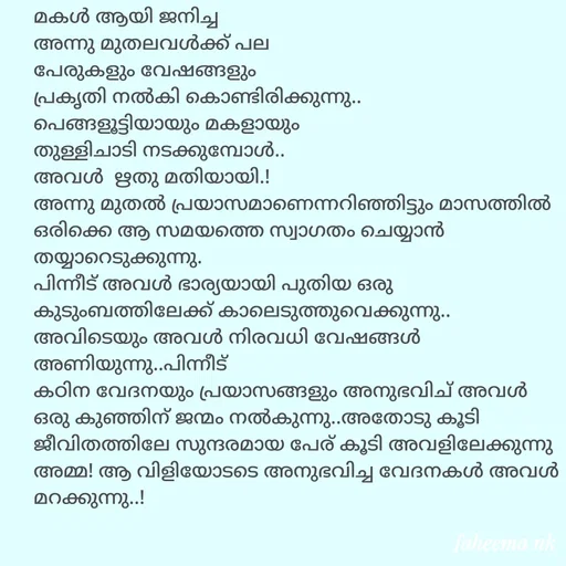 Quote by Fahi Mol - മകൾ ആയി ജനിച്ച
അന്നു മുതലവൾക്ക് പല 
പേരുകളും വേഷങ്ങളും
പ്രകൃതി നൽകി കൊണ്ടിരിക്കുന്നു..
പെങ്ങളൂട്ടിയായും മകളായും
തുള്ളിചാടി നടക്കുമ്പോൾ..
അവൾ  ഋതു മതിയായി.!
അന്നു മുതൽ പ്രയാസമാണെന്നറിഞ്ഞിട്ടും മാസത്തിൽ ഒരിക്കെ ആ സമയത്തെ സ്വാഗതം ചെയ്യാൻ തയ്യാറെടുക്കുന്നു.
പിന്നീട് അവൾ ഭാര്യയായി പുതിയ ഒരു കുടുംബത്തിലേക്ക് കാലെടുത്തുവെക്കുന്നു..
അവിടെയും അവൾ നിരവധി വേഷങ്ങൾ അണിയുന്നു..പിന്നീട്
കഠിന വേദനയും പ്രയാസങ്ങളും അനുഭവിച് അവൾ ഒരു കുഞ്ഞിന് ജന്മം നൽകുന്നു..അതോടു കൂടി ജീവിതത്തിലേ സുന്ദരമായ പേര് കൂടി അവളിലേക്കുന്നു അമ്മ! ആ വിളിയോടടെ അനുഭവിച്ച വേദനകൾ അവൾ മറക്കുന്നു..!



 - Made using Quotes Creator App, Post Maker App