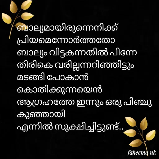 Quote by Fahi Mol - 

ബാല്യമായിരുന്നെനിക്ക് 
പ്രിയമെന്നോർത്തതോ 
ബാല്യം വിട്ടകന്നതിൽ പിന്നേ 
തിരികെ വരില്ലന്നറിഞ്ഞിട്ടും 
മടങ്ങി പോകാൻ കൊതിക്കുന്നയെൻ
ആഗ്രഹത്തേ ഇന്നും ഒരു പിഞ്ചു കുഞ്ഞായി
എന്നിൽ സൂക്ഷിച്ചിട്ടുണ്ട്..
 - Made using Quotes Creator App, Post Maker App