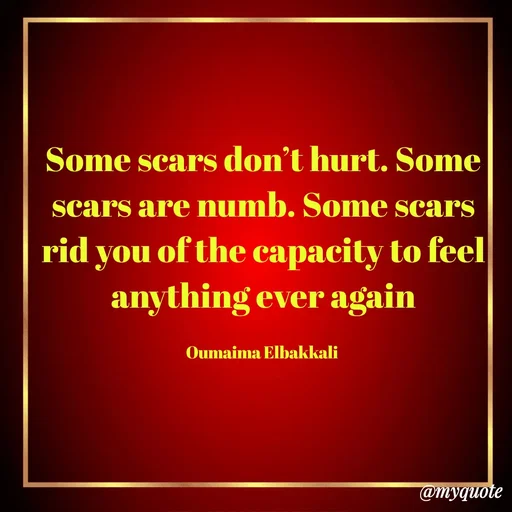 Quote by Oumaima Elbakkali - Some scars don’t hurt. Some scars are numb. Some scars rid you of the capacity to feel anything ever again

Oumaima Elbakkali  - Made using Quotes Creator App, Post Maker App
