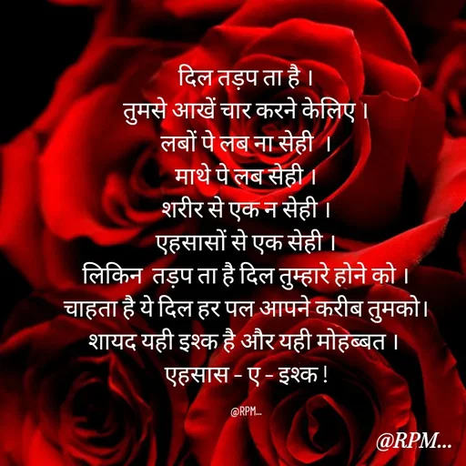 Quote by RPM... - दिल तड़प ता है ।
तुमसे आखें चार करने केलिए ।
लबों पे लब ना सेही  ।
माथे पे लब सेही ।
शरीर से एक न सेही ।
एहसासों से एक सेही ।
लिकिन  तड़प ता है दिल तुम्हारे होने को ।
चाहता है ये दिल हर पल आपने करीब तुमको।
शायद यही इश्क है और यही मोहब्बत । 
एहसास – ए – इश्क !

@RPM... - Made using Quotes Creator App, Post Maker App