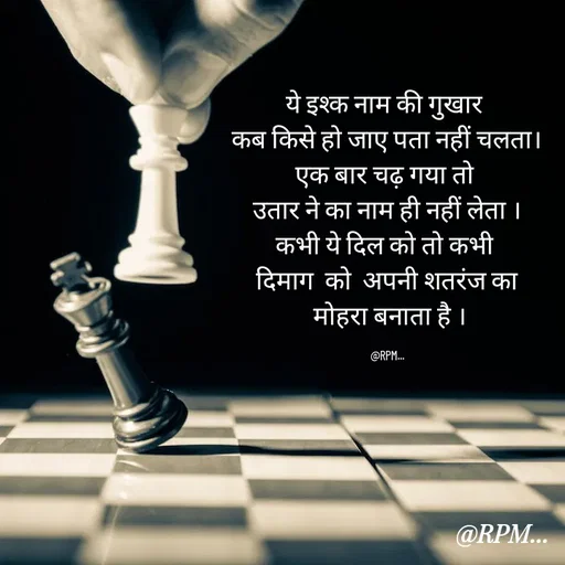 Quote by RPM... - ये इश्क नाम की गुखार 
कब किसे हो जाए पता नहीं चलता।
एक बार चढ़ गया तो 
उतार ने का नाम ही नहीं लेता ।
कभी ये दिल को तो कभी 
दिमाग  को  अपनी शतरंज का
 मोहरा बनाता है ।

@RPM... - Made using Quotes Creator App, Post Maker App