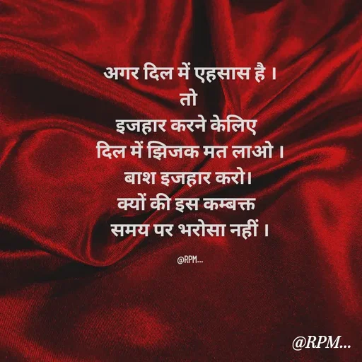 Quote by RPM... # gumnam  shayari ... - अगर दिल में एहसास है ।
तो 
इजहार करने केलिए  
दिल में झिजक मत लाओ ।
बाश इजहार करो। 
क्यों की इस कम्बक्त  
समय पर भरोसा नहीं ।

@RPM... - Made using Quotes Creator App, Post Maker App