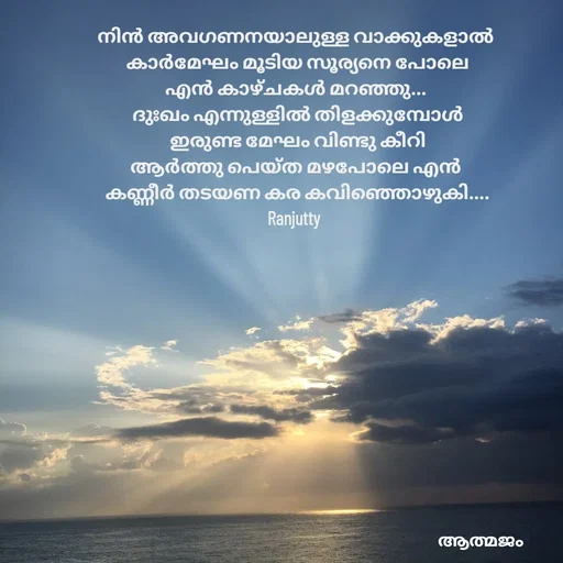 Quote by Ranjutty - നിൻ അവഗണനയാലുള്ള വാക്കുകളാൽ
 കാർമേഘം മൂടിയ സൂര്യനെ പോലെ
എൻ കാഴ്ചകൾ മറഞ്ഞു...
 ദുഃഖം എന്നുള്ളിൽ തിളക്കുമ്പോൾ
 ഇരുണ്ട മേഘം വിണ്ടു കീറി
ആർത്തു പെയ്ത മഴപോലെ എൻ
 കണ്ണീർ തടയണ കര കവിഞ്ഞൊഴുകി....
Ranjutty  - Made using Quotes Creator App, Post Maker App