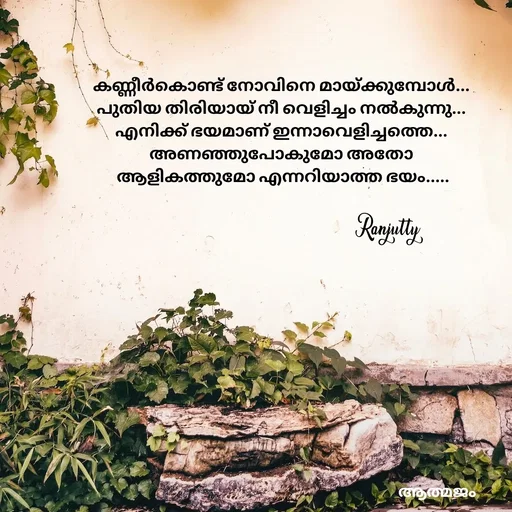 Quote by Ranjutty - കണ്ണീർകൊണ്ട് നോവിനെ മായ്ക്കുമ്പോൾ...
പുതിയ തിരിയായ് നീ വെളിച്ചം നൽകുന്നു...
എനിക്ക് ഭയമാണ് ഇന്നാവെളിച്ചത്തെ...
അണഞ്ഞുപോകുമോ അതോ
 ആളികത്തുമോ എന്നറിയാത്ത ഭയം.....Ranjutty  - Made using Quotes Creator App, Post Maker App