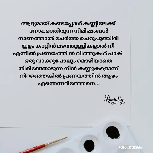 Quote by Ranjutty - ആദ്യമായ് കണ്ടപ്പോൾ കണ്ണിലേക്ക്
 നോക്കാതിരുന്ന നിമിഷങ്ങൾ
നാണത്താൽ ചേർത്ത ചെറുപുഞ്ചിരി
ഇളം കാറ്റിൻ മഴത്തുള്ളികളാൽ നീ
എന്നിൽ പ്രണയത്തിൻ വിത്തുകൾ പാകി
ഒരു വാക്കുപോലും മൊഴിയാതെ
തിരിഞ്ഞോടുന്ന നിൻ കണ്ണുകളൊന്ന്
 നിറഞ്ഞെങ്കിൽ പ്രണയത്തിൻ ആഴം
 എന്തെന്നറിഞ്ഞേനെ...Ranjutty  - Made using Quotes Creator App, Post Maker App