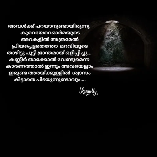 Quote by Ranjutty - അവൾക്ക് പറയാനുണ്ടായിരുന്നു 
  കുറെയേറെഓർമയുടെ
 അറകളിൽ അത്രമേൽ
 പ്രിയപ്പെട്ടതെന്തോ  മറവിയുടെ
താഴിട്ടു പൂട്ടി ഭ്രാന്തമായ് ഒളിപ്പിച്ചു...
കണ്ണീർ താക്കോൽ വേണ്ടുമെന്ന
 കാരണത്താൽ ഇന്നും അവയെല്ലാം
 ഇരുണ്ട അരയ്ക്കുള്ളിൽ  ശ്വാസം
 കിട്ടാതെ പിടയുന്നുണ്ടാവും....Ranjutty  - Made using Quotes Creator App, Post Maker App