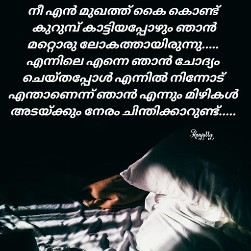 Quote by Ranjutty - നീ എൻ മുഖത്ത് കൈ കൊണ്ട്
 കുറുമ്പ് കാട്ടിയപ്പോഴും ഞാൻ
മറ്റൊരു ലോകത്തായിരുന്നു.....
എന്നിലെ എന്നെ ഞാൻ ചോദ്യം ചെയ്തപ്പോൾ എന്നിൽ നിന്നോട് എന്താണെന്ന് ഞാൻ എന്നും മിഴികൾ അടയ്ക്കും നേരം ചിന്തിക്കാറുണ്ട്.....Ranjutty  - Made using Quotes Creator App, Post Maker App
