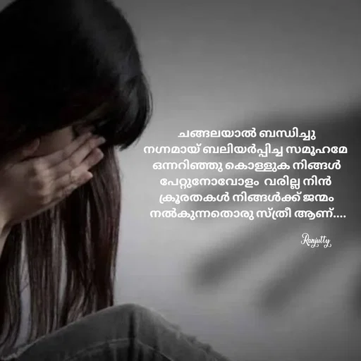 Quote by Ranjutty - ചങ്ങലയാൽ ബന്ധിച്ചു
നഗ്നമായ് ബലിയർപ്പിച്ച സമൂഹമേ 
ഒന്നറിഞ്ഞു കൊള്ളുക നിങ്ങൾ
പേറ്റുനോവോളം  വരില്ല നിൻ 
ക്രൂരതകൾ നിങ്ങൾക്ക് ജന്മം
 നൽകുന്നതൊരു സ്ത്രീ ആണ്....

Ranjutty  - Made using Quotes Creator App, Post Maker App