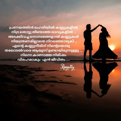 Quote by Ranjutty - പ്രണയത്തിൻ ലഹരിയിൽ കണ്ണുകളിൽ
 നിദ്ര തൊട്ടു തീണ്ടാത്ത രാവുകളിൽ ....
അടക്കിവച്ച നൊമ്പരങ്ങളാൽ കണ്ണുകൾ
 നിയന്ത്രണമില്ലാതെ നിറഞ്ഞൊഴുകി ...
എന്റെ കണ്ണുനീരിന് നിന്റെയൊരു       
തലോടൽവരെ ആയുസ് ഉണ്ടായിരുന്നുള്ളു ....
നിന്നെ കാണാത്ത നിമിഷം
വിരഹമാകും  എൻ ജീവിതം .....Ranjutty  - Made using Quotes Creator App, Post Maker App