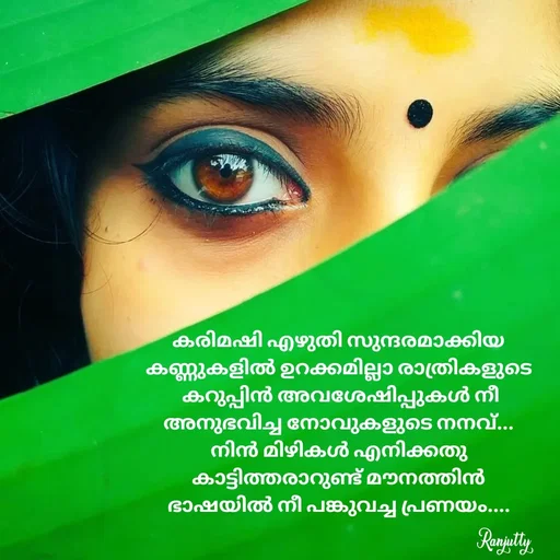 Quote by Ranjutty - കരിമഷി എഴുതി സുന്ദരമാക്കിയ
കണ്ണുകളിൽ ഉറക്കമില്ലാ രാത്രികളുടെ
 കറുപ്പിൻ അവശേഷിപ്പുകൾ നീ
അനുഭവിച്ച നോവുകളുടെ നനവ്...
നിൻ മിഴികൾ എനിക്കതു
കാട്ടിത്തരാറുണ്ട് മൗനത്തിൻ
ഭാഷയിൽ നീ പങ്കുവച്ച പ്രണയം....Ranjutty  - Made using Quotes Creator App, Post Maker App