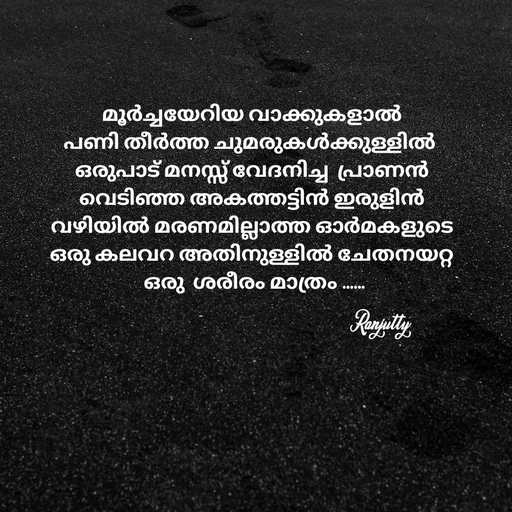Quote by Ranjutty - മൂർച്ചയേറിയ വാക്കുകളാൽ
പണി തീർത്ത ചുമരുകൾക്കുള്ളിൽ 
ഒരുപാട് മനസ്സ് വേദനിച്ച  പ്രാണൻ
വെടിഞ്ഞ അകത്തട്ടിൻ ഇരുളിൻ
വഴിയിൽ മരണമില്ലാത്ത ഓർമകളുടെ
ഒരു കലവറ അതിനുള്ളിൽ ചേതനയറ്റ
 ഒരു  ശരീരം മാത്രം ......Ranjutty  - Made using Quotes Creator App, Post Maker App