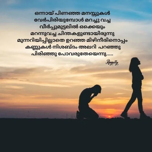 Quote by Ranjutty - ഒന്നായ് പിണഞ്ഞ മനസ്സുകൾ
വേർപിരിയുമ്പോൾ മറച്ചു വച്ച
വീർപ്പുമുട്ടലിൽ ഒക്കെയും
 മറന്നുവച്ച ചിന്തകളുണ്ടായിരുന്നു 
മുന്നറിയിപ്പില്ലാതെ ഉറഞ്ഞ മിഴിനീരിനൊപ്പം
 കണ്ണുകൾ നിശബ്ദം അലറി  പറഞ്ഞു
പിരിഞ്ഞു പോവരുതേയെന്നു.....Ranjutty  - Made using Quotes Creator App, Post Maker App