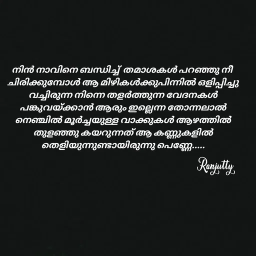 Quote by Ranjutty - നിൻ നാവിനെ ബന്ധിച്ച്  തമാശകൾ പറഞ്ഞു നീ
 ചിരിക്കുമ്പോൾ ആ മിഴികൾക്കുപിന്നിൽ ഒളിപ്പിച്ചു
 വച്ചിരുന്ന നിന്നെ തളർത്തുന്ന വേദനകൾ
 പങ്കുവയ്ക്കാൻ ആരും ഇല്ലെന്ന തോന്നലാൽ
 നെഞ്ചിൽ മൂർച്ചയുള്ള വാക്കുകൾ ആഴത്തിൽ
 തുളഞ്ഞു കയറുന്നത് ആ കണ്ണുകളിൽ
 തെളിയുന്നുണ്ടായിരുന്നു പെണ്ണേ.....
Ranjutty  - Made using Quotes Creator App, Post Maker App