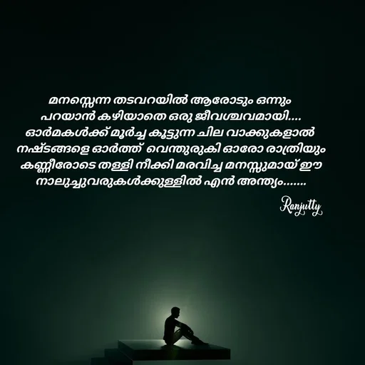 Quote by Ranjutty - മനസ്സെന്ന തടവറയിൽ ആരോടും ഒന്നും
 പറയാൻ കഴിയാതെ ഒരു ജീവശ്ചവമായി....
ഓർമകൾക്ക് മൂർച്ച കൂട്ടുന്ന ചില വാക്കുകളാൽ
 നഷ്ടങ്ങളെ ഓർത്ത്  വെന്തുരുകി ഓരോ രാത്രിയും
 കണ്ണീരോടെ തള്ളി നീക്കി മരവിച്ച മനസ്സുമായ് ഈ
 നാലുച്ചുവരുകൾക്കുള്ളിൽ എൻ അന്ത്യം.......Ranjutty  - Made using Quotes Creator App, Post Maker App