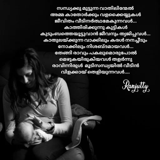 Quote by Ranjutty - സന്ധ്യക്കു മുട്ടുന്ന വാതിലിന്മേൽ
 അമ്മ കാതോർക്കും വളക്കൈയ്യുകൾ
 ജീവിതം വീടിനർത്ഥമേകുന്നവൾ...
 കാത്തിരിക്കുന്നു കുട്ടികൾ
കുടുംബത്തെയൂട്ടുവാൻ ജീവനും ത്യജിപ്പവൾ...
കാതുലയ്ക്കുന്ന വാക്കിലും കരൾ നനച്ചീടും
 നോക്കിലും നിശബ്ദമായവൾ...
 തേങ്ങി രാവും പകലുമൊരുപോൽ
 മെഴുകയിരുകിയവൾ തളർന്നു
 രാവിന്നിരുൾ  മൂടിസന്ധ്യയിൽ വീടിൻ
വിളക്കായ് തെളിയുന്നവൾ....Ranjutty  - Made using Quotes Creator App, Post Maker App