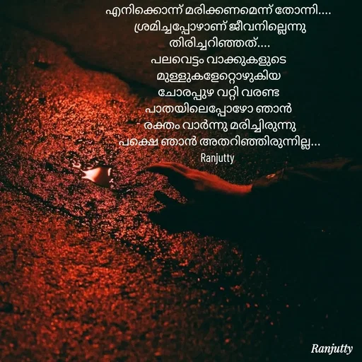 Quote by Ranjutty - എനിക്കൊന്ന് മരിക്കണമെന്ന് തോന്നി....
 ശ്രമിച്ചപ്പോഴാണ് ജീവനില്ലെന്നു
 തിരിച്ചറിഞ്ഞത്....
പലവെട്ടം വാക്കുകളുടെ
മുള്ളുകളേറ്റൊഴുകിയ
ചോരപ്പുഴ വറ്റി വരണ്ട
പാതയിലെപ്പോഴോ ഞാൻ
 രക്തം വാർന്നു മരിച്ചിരുന്നു
 പക്ഷെ ഞാൻ അതറിഞ്ഞിരുന്നില്ല...
Ranjutty  - Made using Quotes Creator App, Post Maker App