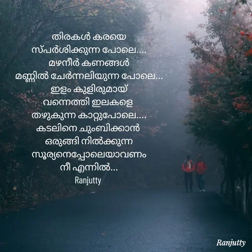 Quote by Ranjutty - തിരകൾ കരയെ
സ്പർശിക്കുന്ന പോലെ....
മഴനീർ കണങ്ങൾ
മണ്ണിൽ ചേർന്നലിയുന്ന പോലെ...
ഇളം കുളിരുമായ്
വന്നെത്തി ഇലകളെ 
തഴുകുന്ന കാറ്റുപോലെ....
കടലിനെ ചുംബിക്കാൻ 
ഒരുങ്ങി നിൽക്കുന്ന
സൂര്യനെപ്പോലെയാവണം
നീ എന്നിൽ...
Ranjutty  - Made using Quotes Creator App, Post Maker App