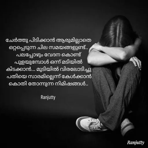 Quote by Ranjutty - ചേർത്തു പിടിക്കാൻ ആരുമില്ലാതെ
ഒറ്റപ്പെടുന്ന ചില സമയങ്ങളുണ്ട്..
പലപ്പോഴും വേദന കൊണ്ട്
പുളയുമ്പോൾ ഒന്ന് മടിയിൽ
കിടക്കാൻ... മുടിയിൽ വിരലോടിച്ചു
 പതിയെ സാരമില്ലെന്ന് കേൾക്കാൻ
കൊതി തോന്നുന്ന നിമിഷങ്ങൾ..

Ranjutty  - Made using Quotes Creator App, Post Maker App