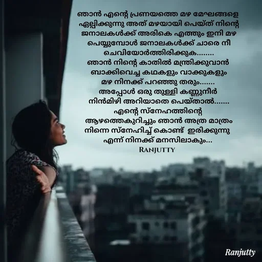 Quote by Ranjutty - ഞാൻ എന്റെ പ്രണയത്തെ മഴ മേഘങ്ങളെ
 ഏല്പിക്കുന്നു അത് മഴയായി പെയ്ത് നിന്റെ
 ജനാലകൾക്ക് അരികെ എത്തും ഇനി മഴ
 പെയ്യുമ്പോൾ ജനാലകൾക്ക് ചാരെ നീ
 ചെവിയോർത്തിരിക്കുക........
ഞാൻ നിന്റെ കാതിൽ മന്ത്രിക്കുവാൻ
 ബാക്കിവെച്ച കഥകളും വാക്കുകളും
മഴ നിനക്ക്‌ പറഞ്ഞു തരും.......
അപ്പോൾ ഒരു തുള്ളി കണ്ണുനീർ
 നിൻമിഴി അറിയാതെ പെയ്താൽ.......
എന്റെ സ്നേഹത്തിന്റെ
 ആഴത്തെകുറിച്ചും ഞാൻ അത്ര മാത്രം
നിന്നെ സ്‌നേഹിച്ച് കൊണ്ട്  ഇരിക്കുന്നു 
എന്ന് നിനക്ക് മനസിലാകും...
Ranjutty 
 - Made using Quotes Creator App, Post Maker App