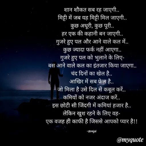 Quote by RAABTA - शान शौकत सब रह जाएगी..
 मिट्टी में जब यह मिट्टी मिल जाएगी..
 कुछ अधूरी, कुछ पूरी..
 हर एक की कहानी बन जाएगी..
 गुजरे हुए पल और आने वाले कल में..
 कुछ ज्यादा फर्क नहीं आएगा..
 गुजरे हुए पल को भुलाने के लिए-
 बस आने वाले कल का इंतजार किया जाएगा..
चंद दिनों का खेल है..
आखिर में सब फेल है..
जो मिला है उसे दिल से कबूल करें..
कमियों को नजर अंदाज करें..
इस छोटी सी जिंदगी में कमियां हजार है..
लेकिन खुश रहने के लिए वह-
एक वजह ही काफी है जिससे आपको प्यार है!!

-shrejal - Made using Quotes Creator App, Post Maker App