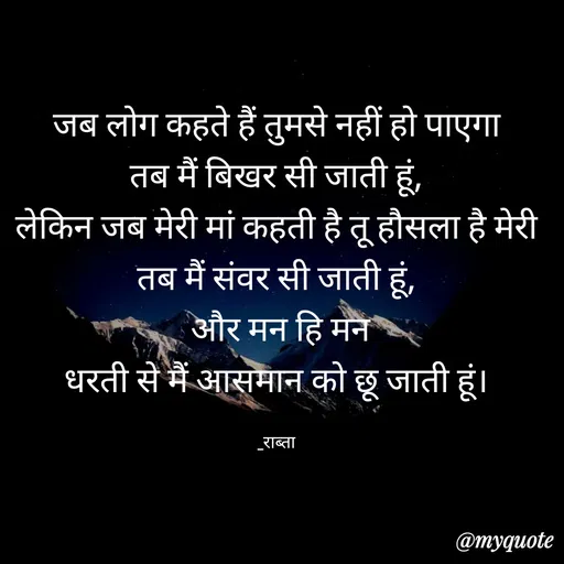 Quote by RAABTA - जब लोग कहते हैं तुमसे नहीं हो पाएगा
तब मैं बिखर सी जाती हूं,
लेकिन जब मेरी मां कहती है तू हौसला है मेरी
तब मैं संवर सी जाती हूं,
 और मन हि मन
धरती से मैं आसमान को छू जाती हूं।

_राब्ता - Made using Quotes Creator App, Post Maker App