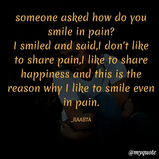 Quote by RAABTA - someone asked how do you smile in pain?
I smiled and said,I don't like to share pain,I like to share happiness and this is the reason why I like to smile even in pain.

_RAABTA - Made using Quotes Creator App, Post Maker App