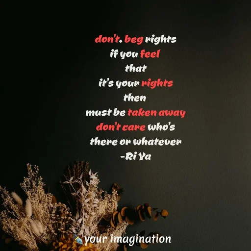 Quote by your imagination - don't. beg rights
if you feel 
that
it's your rights
then 
must be taken away
don't care who's
there or whatever
-Ri Ya - Made using Quotes Creator App, Post Maker App