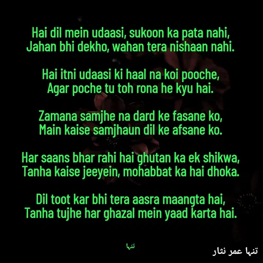 Quote by تنہا عمر نثار - 
Hai dil mein udaasi, sukoon ka pata nahi,
Jahan bhi dekho, wahan tera nishaan nahi.

Hai itni udaasi ki haal na koi pooche,
Agar poche tu toh rona he kyu hai.

Zamana samjhe na dard ke fasane ko,
Main kaise samjhaun dil ke afsane ko.

Har saans bhar rahi hai ghutan ka ek shikwa,
Tanha kaise jeeyein, mohabbat ka hai dhoka.

Dil toot kar bhi tera aasra maangta hai,
Tanha tujhe har ghazal mein yaad karta hai.



تنہا - Made using Quotes Creator App, Post Maker App