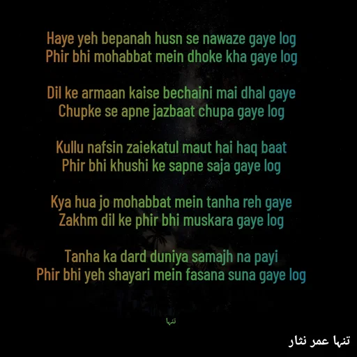 Quote by تنہا عمر نثار - 
Haye yeh bepanah husn se nawaze gaye log
Phir bhi mohabbat mein dhoke kha gaye log

Dil ke armaan kaise bechaini mai dhal gaye
Chupke se apne jazbaat chupa gaye log

Kullu nafsin zaiekatul maut hai haq baat
Phir bhi khushi ke sapne saja gaye log

Kya hua jo mohabbat mein tanha reh gaye
Zakhm dil ke phir bhi muskara gaye log

Tanha ka dard duniya samajh na payi
Phir bhi yeh shayari mein fasana suna gaye log



تنہا - Made using Quotes Creator App, Post Maker App