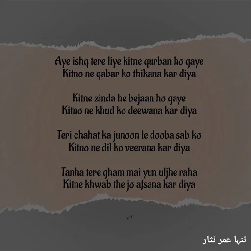 Quote by تنہا عمر نثار - 

Aye ishq tere liye kitne qurban ho gaye
Kitno ne qabar ko thikana kar diya

Kitne zinda he bejaan ho gaye
Kitno ne khud ko deewana kar diya

Teri chahat ka junoon le dooba sab ko
Kitno ne dil ko veerana kar diya

Tanha tere gham mai yun uljhe raha
Kitne khwab the jo afsana kar diya



تنہا - Made using Quotes Creator App, Post Maker App