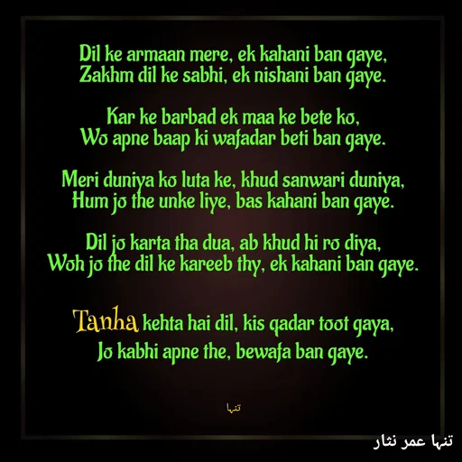 Quote by تنہا عمر نثار - 
Dil ke armaan mere, ek kahani ban gaye,
Zakhm dil ke sabhi, ek nishani ban gaye.

Kar ke barbad ek maa ke bete ko,
Wo apne baap ki wafadar beti ban gaye.

Meri duniya ko luta ke, khud sanwari duniya,
Hum jo the unke liye, bas kahani ban gaye.

Dil jo karta tha dua, ab khud hi ro diya,
Woh jo the dil ke kareeb thy, ek kahani ban gaye.

Tanha kehta hai dil, kis qadar toot gaya,
Jo kabhi apne the, bewafa ban gaye.



تنہا - Made using Quotes Creator App, Post Maker App