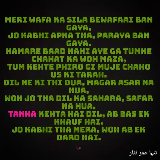 Quote by تنہا عمر نثار - Meri wafa ka sila bewafaai ban gaya,
Jo kabhi apna tha, paraya ban gaya.
Hamare baad nahi aye ga tumhe chahat ka woh maza,
Tum kehte phiro gi muje chaho us ki tarah.
Dil ne ki thi dua, magar asar na hua,
Woh jo tha dil ka sahara, safar na hua.
Tanha kehta hai dil, ab bas ek khauf hai,
Jo kabhi tha mera, woh ab ek dard hai.

تنہا - Made using Quotes Creator App, Post Maker App