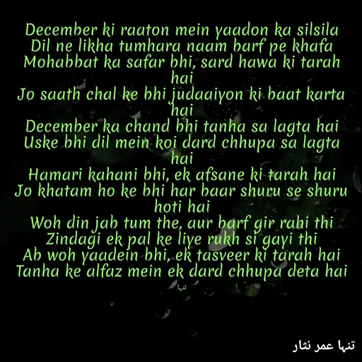 Quote by تنہا عمر نثار - 
December ki raaton mein yaadon ka silsila
Dil ne likha tumhara naam barf pe khafa
Mohabbat ka safar bhi, sard hawa ki tarah hai
Jo saath chal ke bhi judaaiyon ki baat karta hai
December ka chand bhi tanha sa lagta hai
Uske bhi dil mein koi dard chhupa sa lagta hai
Hamari kahani bhi, ek afsane ki tarah hai
Jo khatam ho ke bhi har baar shuru se shuru hoti hai
Woh din jab tum the, aur barf gir rahi thi
Zindagi ek pal ke liye rukh si gayi thi
Ab woh yaadein bhi, ek tasveer ki tarah hai
Tanha ke alfaz mein ek dard chhupa deta hai

تنہا - Made using Quotes Creator App, Post Maker App