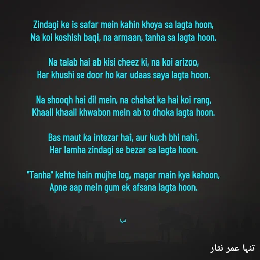 Quote by تنہا عمر نثار - 

Zindagi ke is safar mein kahin khoya sa lagta hoon,
Na koi koshish baqi, na armaan, tanha sa lagta hoon.

Na talab hai ab kisi cheez ki, na koi arizoo,
Har khushi se door ho kar udaas saya lagta hoon.

Na shooqh hai dil mein, na chahat ka hai koi rang,
Khaali khaali khwabon mein ab to dhoka lagta hoon.

Bas maut ka intezar hai, aur kuch bhi nahi,
Har lamha zindagi se bezar sa lagta hoon.

"Tanha" kehte hain mujhe log, magar main kya kahoon,
Apne aap mein gum ek afsana lagta hoon.



تنہا - Made using Quotes Creator App, Post Maker App