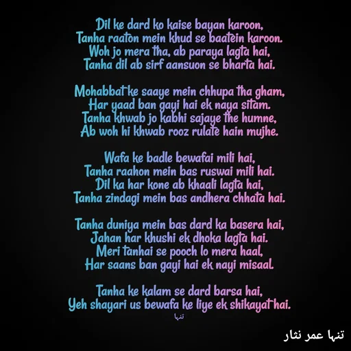 Quote by تنہا عمر نثار - Dil ke dard ko kaise bayan karoon,
Tanha raaton mein khud se baatein karoon.
Woh jo mera tha, ab paraya lagta hai,
Tanha dil ab sirf aansuon se bharta hai.

Mohabbat ke saaye mein chhupa tha gham,
Har yaad ban gayi hai ek naya sitam.
Tanha khwab jo kabhi sajaye the humne,
Ab woh hi khwab rooz rulate hain mujhe.

Wafa ke badle bewafai mili hai,
Tanha raahon mein bas ruswai mili hai.
Dil ka har kone ab khaali lagta hai,
Tanha zindagi mein bas andhera chhata hai.

Tanha duniya mein bas dard ka basera hai,
Jahan har khushi ek dhoka lagta hai.
Meri tanhai se pooch lo mera haal,
Har saans ban gayi hai ek nayi misaal.

Tanha ke kalam se dard barsa hai,
Yeh shayari us bewafa ke liye ek shikayat hai.

تنہا - Made using Quotes Creator App, Post Maker App
