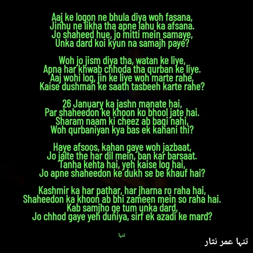 Quote by تنہا عمر نثار - 
Aaj ke logon ne bhula diya woh fasana,
Jinhu ne likha tha apne lahu ka afsana.
Jo shaheed hue, jo mitti mein samaye,
Unka dard koi kyun na samajh paye?

Woh jo jism diya tha, watan ke liye,
Apna har khwab chhoda tha qurban ke liye.
Aaj wohi log, jin ke liye woh marte rahe,
Kaise dushman ke saath tasbeeh karte rahe?

26 January ka jashn manate hai,
Par shaheedon ke khoon ko bhool jate hai.
Sharam naam ki cheez ab baqi nahi,
Woh qurbaniyan kya bas ek kahani thi?

Haye afsoos, kahan gaye woh jazbaat,
Jo jalte the har dil mein, ban kar barsaat.
Tanha kehta hai, yeh kaise log hai,
Jo apne shaheedon ke dukh se be khauf hai?

Kashmir ka har pathar, har jharna ro raha hai,
Shaheedon ka khoon ab bhi zameen mein so raha hai.
Kab samjho ge tum unka dard,
Jo chhod gaye yeh duniya, sirf ek azadi ke mard?



تنہا - Made using Quotes Creator App, Post Maker App