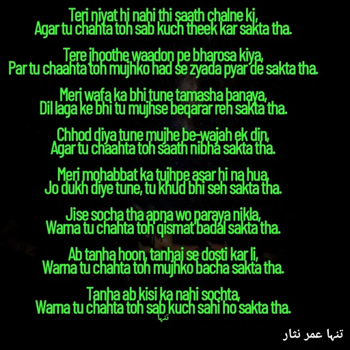 Quote by تنہا عمر نثار - Teri niyat hi nahi thi saath chalne ki,
Agar tu chahta toh sab kuch theek kar sakta tha.

Tere jhoothe waadon pe bharosa kiya,
Par tu chaahta toh mujhko had se zyada pyar de sakta tha.

Meri wafa ka bhi tune tamasha banaya,
Dil laga ke bhi tu mujhse beqarar reh sakta tha.

Chhod diya tune mujhe be-wajah ek din,
Agar tu chaahta toh saath nibha sakta tha.

Meri mohabbat ka tujhpe asar hi na hua,
Jo dukh diye tune, tu khud bhi seh sakta tha.

Jise socha tha apna wo paraya nikla,
Warna tu chahta toh qismat badal sakta tha.

Ab tanha hoon, tanhai se dosti kar li,
Warna tu chahta toh mujhko bacha sakta tha.

Tanha ab kisi ka nahi sochta,
Warna tu chahta toh sab kuch sahi ho sakta tha.

تنہا - Made using Quotes Creator App, Post Maker App