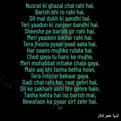 Quote by تنہا عمر نثار - Nusrat ki ghazal chal rahi hai,
Barish bhi ro rahi hai.
Dil mai dukh ki aandhi hai,
Teri yaadon ki zanjeer bandhi hai.
Sheeshe pe barish gir rahi hai,
Meri yaadein bikhar rahi hai.
Tera jhoota pyaar yaad aata hai,
Har saans mujhko rulata hai.
Chod gaya tu hans ke mujhe,
Meri mohabbat mitake chala gaya.
Main aaj bhi tanha betha hoon,
Tera intezar bekaar gaya.
Gadi chal rahi hai, raat gehri hai,
Dil ke zakham abhi bhi gehre hain.
Tanha kehta hai iss barish mai,
Bewafaon ka pyaar sirf zehr hai.

تنہا - Made using Quotes Creator App, Post Maker App