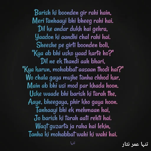 Quote by تنہا عمر نثار - Barish ki boonden gir rahi hain,
Meri tanhaayi bhi bheeg rahi hai.
Dil ke andar dukh hai gehra,
Yaadon ki aandhi chal rahi hai.
Sheeshe pe girti boonden boli,
"Kya ab bhi usko yaad karte ho?"
Dil ne ek thandi aah bhari,
"Kya karun, mohabbat aasaan thodi hai?"
Wo chala gaya mujhe tanha chhod kar,
Main ab bhi usi mod par khada hoon.
Uske waade bhi barish ki tarah the,
Aaye, bheegaya, phir kho gaya hoon.
Tanhaayi bhi ek mehmaan hai,
Jo barish ki tarah aati rehti hai.
Waqt guzarta ja raha hai lekin,
Tanha ki mohabbat wahi ki wahi hai.

تنہا - Made using Quotes Creator App, Post Maker App