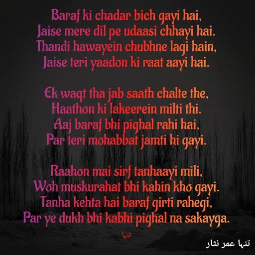 Quote by تنہا عمر نثار - Baraf ki chadar bich gayi hai,
Jaise mere dil pe udaasi chhayi hai.
Thandi hawayein chubhne lagi hain,
Jaise teri yaadon ki raat aayi hai.

Ek waqt tha jab saath chalte the,
Haathon ki lakeerein milti thi.
Aaj baraf bhi pighal rahi hai,
Par teri mohabbat jamti hi gayi.

Raahon mai sirf tanhaayi mili,
Woh muskurahat bhi kahin kho gayi.
Tanha kehta hai baraf girti rahegi,
Par ye dukh bhi kabhi pighal na sakayga.

تنہا - Made using Quotes Creator App, Post Maker App
