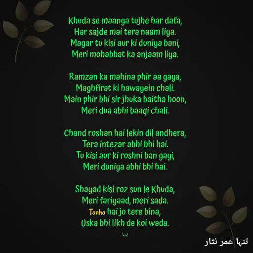 Quote by تنہا عمر نثار - Khuda se maanga tujhe har dafa,
Har sajde mai tera naam liya.
Magar tu kisi aur ki duniya bani,
Meri mohabbat ka anjaam liya.

Ramzan ka mahina phir aa gaya,
Maghfirat ki hawayein chali.
Main phir bhi sir jhuka baitha hoon,
Meri dua abhi baaqi chali.

Chand roshan hai lekin dil andhera,
Tera intezar abhi bhi hai.
Tu kisi aur ki roshni ban gayi,
Meri duniya abhi bhi hai.

Shayad kisi roz sun le Khuda,
Meri fariyaad, meri sada.
Tanha hai jo tere bina,
Uska bhi likh de koi wada.

تنہا - Made using Quotes Creator App, Post Maker App