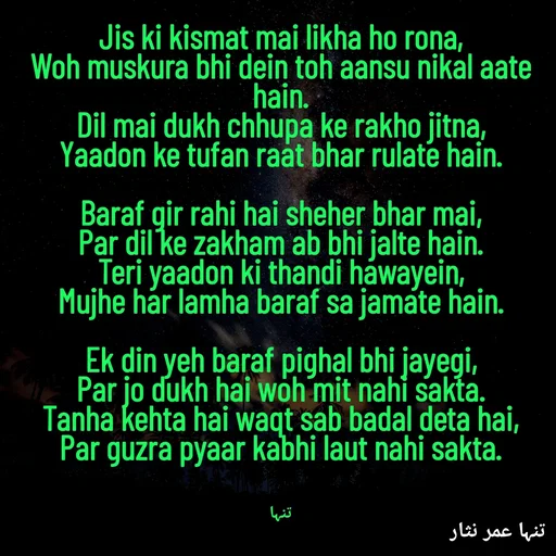 Quote by تنہا عمر نثار - Jis ki kismat mai likha ho rona,
Woh muskura bhi dein toh aansu nikal aate hain.
Dil mai dukh chhupa ke rakho jitna,
Yaadon ke tufan raat bhar rulate hain.

Baraf gir rahi hai sheher bhar mai,
Par dil ke zakham ab bhi jalte hain.
Teri yaadon ki thandi hawayein,
Mujhe har lamha baraf sa jamate hain.

Ek din yeh baraf pighal bhi jayegi,
Par jo dukh hai woh mit nahi sakta.
Tanha kehta hai waqt sab badal deta hai,
Par guzra pyaar kabhi laut nahi sakta.



تنہا - Made using Quotes Creator App, Post Maker App