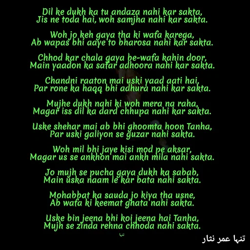 Quote by تنہا عمر نثار - Dil ke dukh ka tu andaza nahi kar sakta,
Jis ne toda hai, woh samjha nahi kar sakta.

Woh jo keh gaya tha ki wafa karega,
Ab wapas bhi aaye to bharosa nahi kar sakta.

Chhod kar chala gaya be-wafa kahin door,
Main yaadon ka safar adhoora nahi kar sakta.

Chandni raaton mai uski yaad aati hai,
Par rone ka haqq bhi adhura nahi kar sakta.

Mujhe dukh nahi ki woh mera na raha,
Magar iss dil ka dard chhupa nahi kar sakta.

Uske shehar mai ab bhi ghoomta hoon Tanha,
Par uski galiyon se guzar nahi sakta.

Woh mil bhi jaye kisi mod pe aksar,
Magar us se ankhon mai ankh mila nahi sakta.

Jo mujh se pucha gaya dukh ka sabab,
Main uska naam le kar bata nahi sakta.

Mohabbat ka sauda jo kiya tha usne,
Ab wafa ki keemat ghata nahi sakta.

Uske bin jeena bhi koi jeena hai Tanha,
Mujh se zinda rehna chhoda nahi sakta.


تنہا - Made using Quotes Creator App, Post Maker App