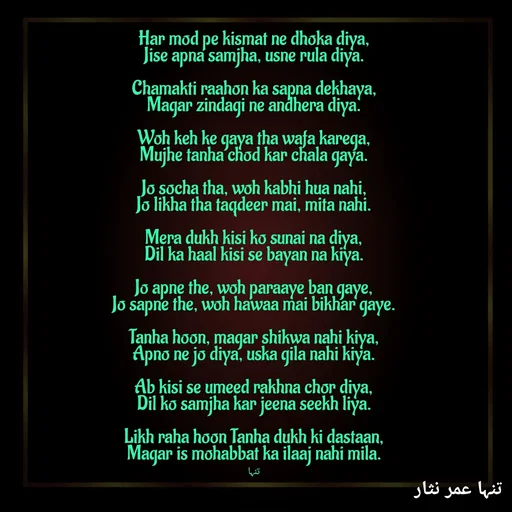 Quote by تنہا عمر نثار - Har mod pe kismat ne dhoka diya,
Jise apna samjha, usne rula diya.

Chamakti raahon ka sapna dekhaya,
Magar zindagi ne andhera diya.

Woh keh ke gaya tha wafa karega,
Mujhe tanha chod kar chala gaya.

Jo socha tha, woh kabhi hua nahi,
Jo likha tha taqdeer mai, mita nahi.

Mera dukh kisi ko sunai na diya,
Dil ka haal kisi se bayan na kiya.

Jo apne the, woh paraaye ban gaye,
Jo sapne the, woh hawaa mai bikhar gaye.

Tanha hoon, magar shikwa nahi kiya,
Apno ne jo diya, uska gila nahi kiya.

Ab kisi se umeed rakhna chor diya,
Dil ko samjha kar jeena seekh liya.

Likh raha hoon Tanha dukh ki dastaan,
Magar is mohabbat ka ilaaj nahi mila.


تنہا - Made using Quotes Creator App, Post Maker App