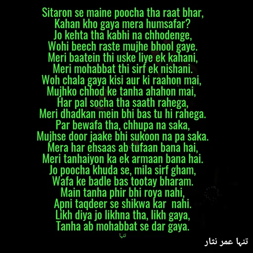 Quote by تنہا عمر نثار - Sitaron se maine poocha tha raat bhar,
Kahan kho gaya mera humsafar?
Jo kehta tha kabhi na chhodenge,
Wohi beech raste mujhe bhool gaye.
Meri baatein thi uske liye ek kahani,
Meri mohabbat thi sirf ek nishani.
Woh chala gaya kisi aur ki raahon mai, 
Mujhko chhod ke tanha ahahon mai, 
Har pal socha tha saath rahega,
Meri dhadkan mein bhi bas tu hi rahega.
Par bewafa tha, chhupa na saka,
Mujhse door jaake bhi sukoon na pa saka.
Mera har ehsaas ab tufaan bana hai,
Meri tanhaiyon ka ek armaan bana hai.
Jo poocha khuda se, mila sirf gham,
Wafa ke badle bas tootay bharam.
Main tanha phir bhi roya nahi,
Apni taqdeer se shikwa kar  nahi.
Likh diya jo likhna tha, likh gaya,
Tanha ab mohabbat se dar gaya.

تنہا - Made using Quotes Creator App, Post Maker App