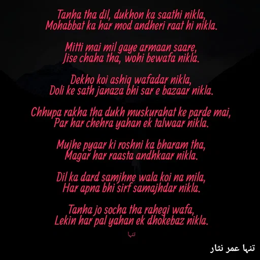 Quote by تنہا عمر نثار - Tanha tha dil, dukhon ka saathi nikla,
Mohabbat ka har mod andheri raat hi nikla.

Mitti mai mil gaye armaan saare,
Jise chaha tha, wohi bewafa nikla.

Dekho koi ashiq wafadar nikla,
Doli ke sath janaza bhi sar e bazaar nikla.

Chhupa rakha tha dukh muskurahat ke parde mai,
Par har chehra yahan ek talwaar nikla.

Mujhe pyaar ki roshni ka bharam tha,
Magar har raasta andhkaar nikla.

Dil ka dard samjhne wala koi na mila,
Har apna bhi sirf samajhdar nikla.

Tanha jo socha tha rahegi wafa,
Lekin har pal yahan ek dhokebaz nikla.


تنہا - Made using Quotes Creator App, Post Maker App