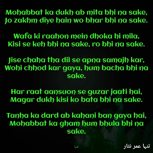 Quote by تنہا عمر نثار - Mohabbat ka dukh ab mita bhi na sake,
Jo zakhm diye hain wo bhar bhi na sake.

Wafa ki raahon mein dhoka hi mila,
Kisi se keh bhi na sake, ro bhi na sake.

Jise chaha tha dil se apna samajh kar,
Wohi chhod kar gaya, hum bacha bhi na sake.

Har raat aansuon se guzar jaati hai,
Magar dukh kisi ko bata bhi na sake.

Tanha ka dard ab kahani ban gaya hai,
Mohabbat ka gham hum bhula bhi na sake.


تنہا - Made using Quotes Creator App, Post Maker App